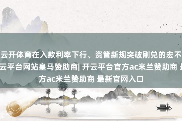 云开体育在入款利率下行、资管新规突破刚兑的宏不雅环境下-开云平台网站皇马赞助商| 开云平台官方ac米兰赞助商 最新官网入口