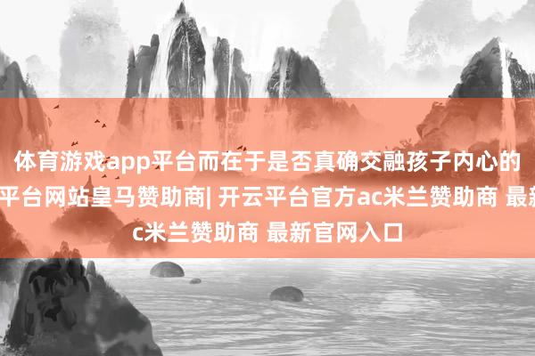 体育游戏app平台而在于是否真确交融孩子内心的渴慕-开云平台网站皇马赞助商| 开云平台官方ac米兰赞助商 最新官网入口