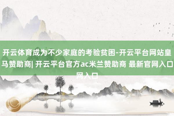 开云体育成为不少家庭的考验贫困-开云平台网站皇马赞助商| 开云平台官方ac米兰赞助商 最新官网入口