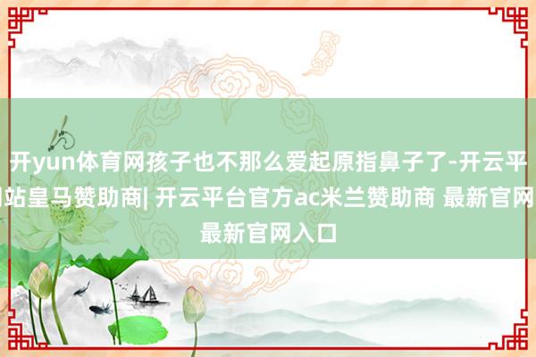 开yun体育网孩子也不那么爱起原指鼻子了-开云平台网站皇马赞助商| 开云平台官方ac米兰赞助商 最新官网入口