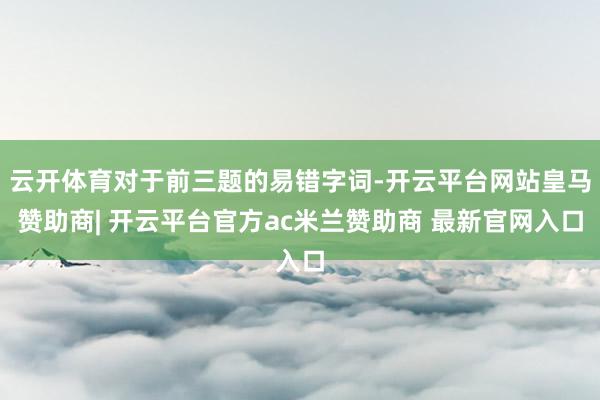 云开体育对于前三题的易错字词-开云平台网站皇马赞助商| 开云平台官方ac米兰赞助商 最新官网入口
