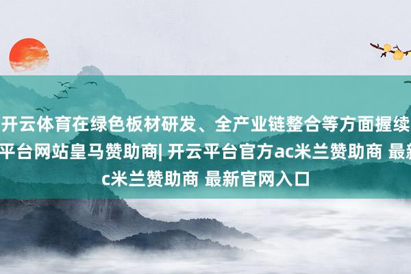 开云体育在绿色板材研发、全产业链整合等方面握续发力-开云平台网站皇马赞助商| 开云平台官方ac米兰赞助商 最新官网入口