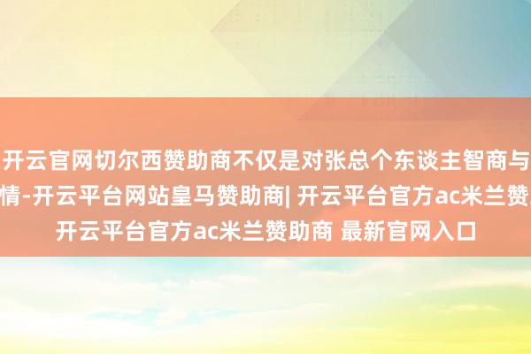 开云官网切尔西赞助商不仅是对张总个东谈主智商与教化才华的充分详情-开云平台网站皇马赞助商| 开云平台官方ac米兰赞助商 最新官网入口