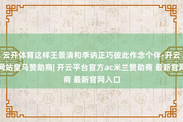云开体育这样王景清和李讷正巧彼此作念个伴-开云平台网站皇马赞助商| 开云平台官方ac米兰赞助商 最新官网入口