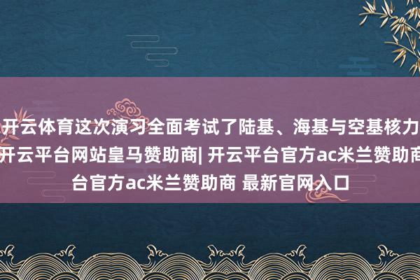 开云体育这次演习全面考试了陆基、海基与空基核力量的战备气象-开云平台网站皇马赞助商| 开云平台官方ac米兰赞助商 最新官网入口
