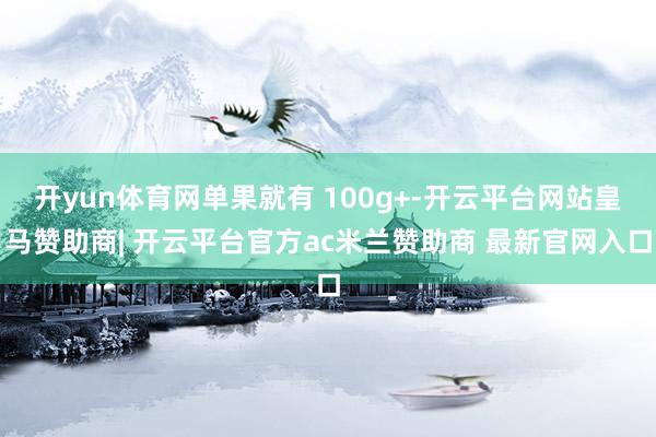 开yun体育网单果就有 100g+-开云平台网站皇马赞助商| 开云平台官方ac米兰赞助商 最新官网入口