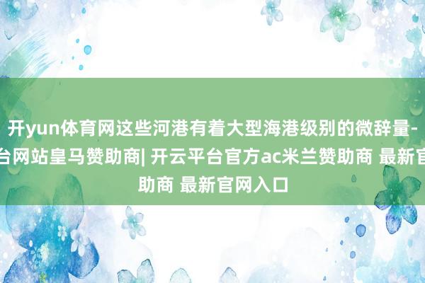 开yun体育网这些河港有着大型海港级别的微辞量-开云平台网站皇马赞助商| 开云平台官方ac米兰赞助商 最新官网入口